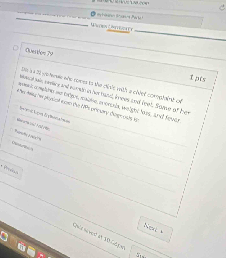 waldenu instructure.com
myWalden Student Portal
Wälden University
Question 79
1 pts
Ellie is a 32 y/o female who comes to the clinic with a chief complaint of
bilateral pain, swelling and warmth in her hand, knees and feet. Some of her
systemic complaints are: fatigue, malaise, anorexia, weight loss, and fever
After doing her physical exam the NPs primary diagnosis is
Systemic Lupus Erythematosus
Rheumatoid Arthritis
Psoriatic Arthritis
Osteoarthritis
* Previous
Next
Quiz saved at 10:0 
6pm
Sub