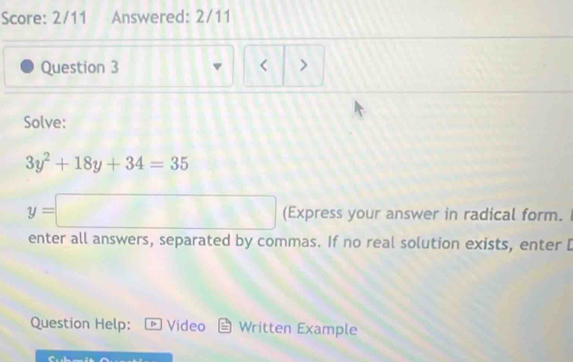 Score: 2/11 Answered: 2/11 
Question 3 < 
Solve:
3y^2+18y+34=35
y=□ (Express your answer in radical form. 
enter all answers, separated by commas. If no real solution exists, enter [ 
Question Help: Video Written Example