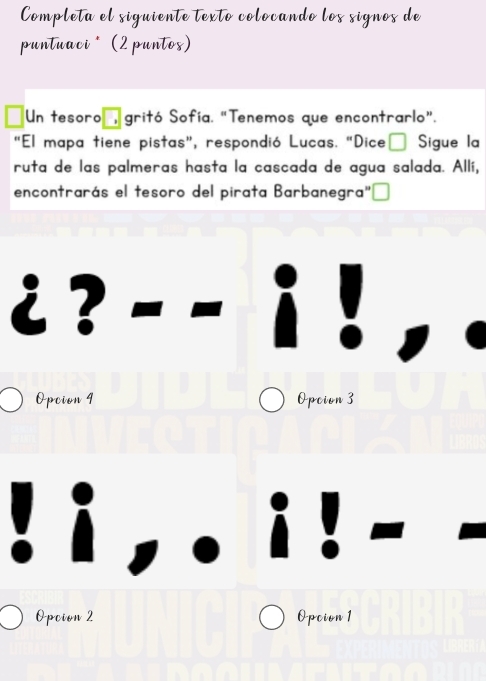 Completa el siguiente texto colocando los signos de
puntuaci * (2 puntos)
Un tesoro gritó Sofía. "Tenemos que encontrarlo”.
"El mapa tiene pistas”, respondió Lucas. “Dice Sigue la
ruta de las palmeras hasta la cascada de agua salada. Allí,
encontrarás el tesoro del pirata Barbanegra"
i ?
Opcion 4 Opcion 3
Opcion 2 Opcion 1