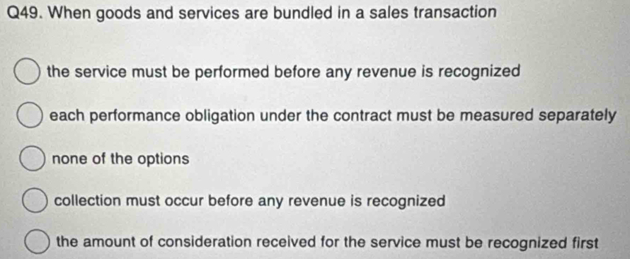 When goods and services are bundled in a sales transaction
the service must be performed before any revenue is recognized
each performance obligation under the contract must be measured separately
none of the options
collection must occur before any revenue is recognized
the amount of consideration received for the service must be recognized first