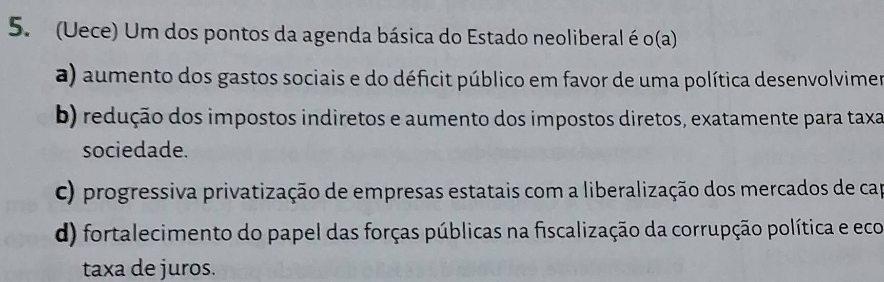 (Uece) Um dos pontos da agenda básica do Estado neoliberal é o(a)
a) aumento dos gastos sociais e do déficit público em favor de uma política desenvolvimer
b) redução dos impostos indiretos e aumento dos impostos diretos, exatamente para taxa
sociedade.
C) progressiva privatização de empresas estatais com a liberalização dos mercados de cap
d) fortalecimento do papel das forças públicas na fiscalização da corrupção política e eco
taxa de juros.