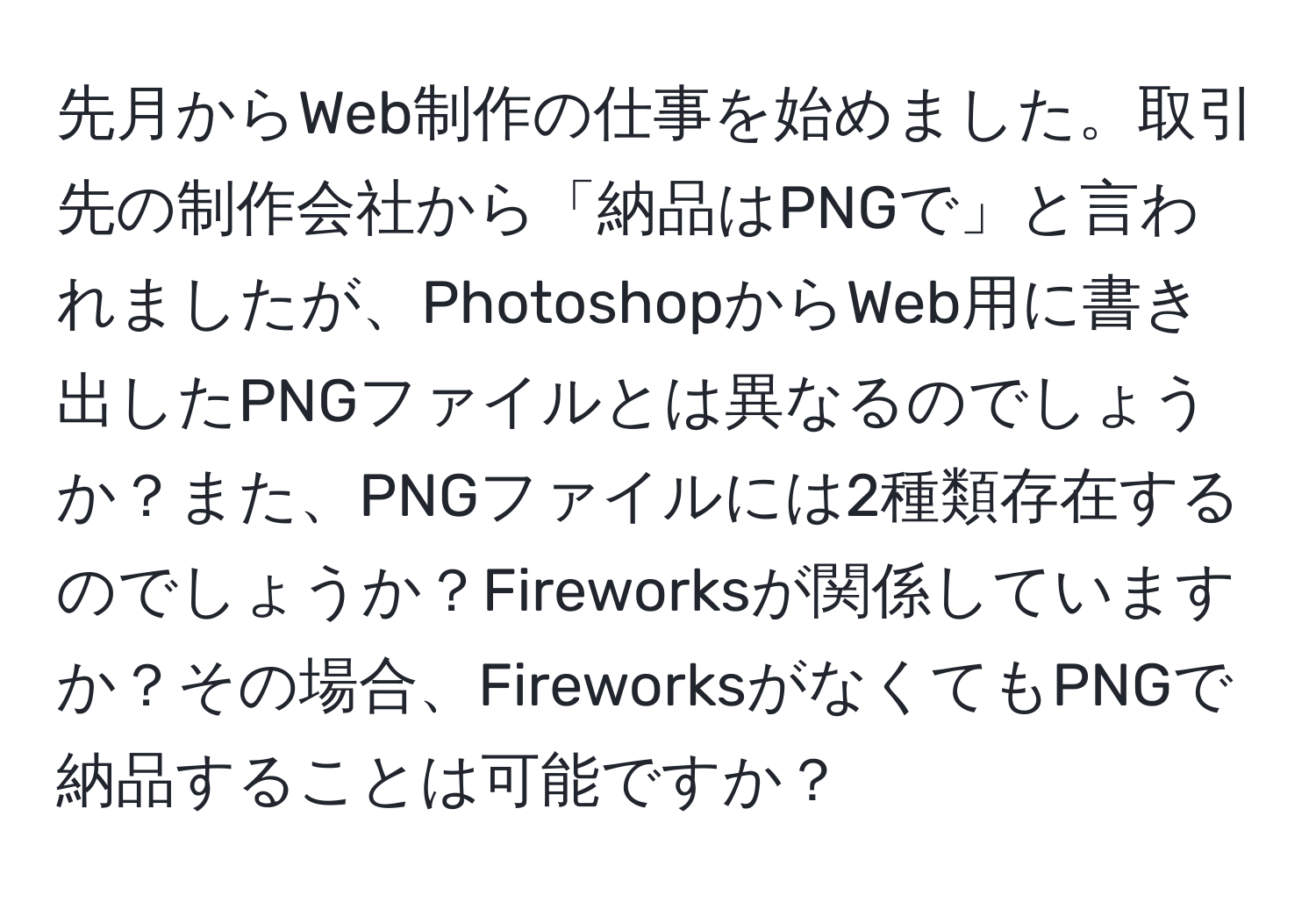 先月からWeb制作の仕事を始めました。取引先の制作会社から「納品はPNGで」と言われましたが、PhotoshopからWeb用に書き出したPNGファイルとは異なるのでしょうか？また、PNGファイルには2種類存在するのでしょうか？Fireworksが関係していますか？その場合、FireworksがなくてもPNGで納品することは可能ですか？