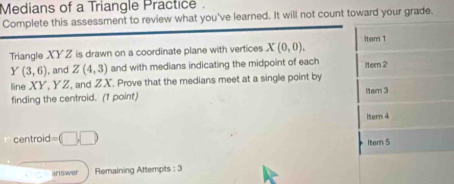 Medians of a Triangle Practice . 
Complete this assessment to review what you've learned. It will not count toward your grade, 
item 1 
Triangle XYZ is drawn on a coordinate plane with vertices X(0,0),
Y(3,6) , and Z(4,3) and with medians indicating the midpoint of each Item 2 
line XY, YZ, and ZX. Prove that the medians meet at a single point by 
finding the centroid. (1 point) Item 3 
1tem 4 
centroid =(□ ,□ )
Item 5 
answer Remaining Attempts : 3