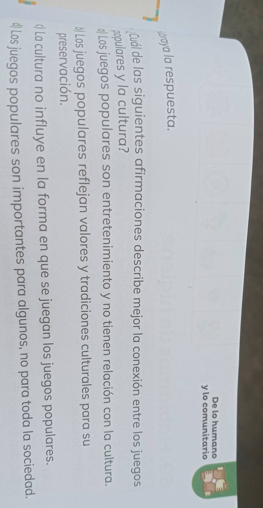 De lo humano
y lo comunitario
ibraya la respuesta.
Cuál de las siguientes afirmaciones describe mejor la conexión entre los juegos
populares y la cultura?
≌ Los juegos populares son entretenimiento y no tienen relación con la cultura.
b) Los juegos populares reflejan valores y tradiciones culturales para su
preservación.
c) La cultura no influye en la forma en que se juegan los juegos populares.
#) Los juegos populares son importantes para algunos, no para toda la sociedad.