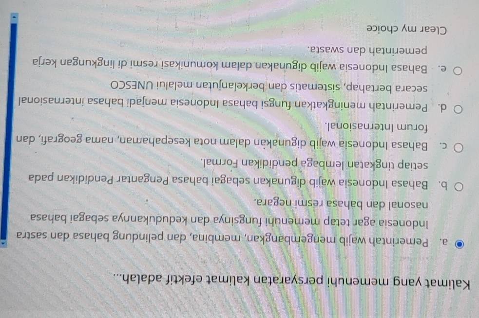 Kalimat yang memenuhi persyaratan kalimat efektif adalah...
a. Pemerintah wajib mengembangkan, membina, dan pelindung bahasa dan sastra
Indonesia agar tetap memenuhi fungsinya dan kedudukannya sebagai bahasa
nasonal dan bahasa resmi negara.
b. Bahasa Indonesia wajib digunakan sebagai bahasa Pengantar Pendidikan pada
setiap tingkatan lembaga pendidikan Formal.
c. Bahasa Indonesia wajib digunakan dalam nota kesepahaman, nama geografi, dan
forum Internasional.
d. Pemerintah meningkatkan fungsi bahasa Indonesia menjadi bahasa internasional
secara bertahap, sistematis dan berkelanjutan melalui UNESCO
e. Bahasa Indonesia wajib digunakan dalam komunikasi resmi di lingkungan kerja
pemerintah dan swasta.
Clear my choice