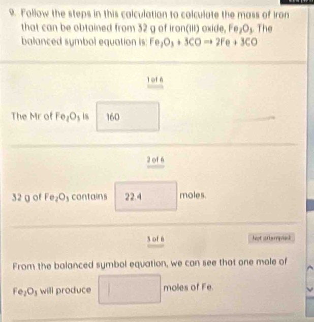 Follow the steps in this calculation to calculate the mass of iron 
that can be obtained from 32 g of iron(III) oxide, Fe_2O The 
balanced symbol equation is: Fe_2O_3+3COto 2Fe+3CO
l of 6
The Mr of Fe_2O_3 is 60
 3/4 m
2 of 6
32 g of Fe_2O contains 22.4 □ moles.
3 of 6 Not attempies 
From the balanced symbol equation, we can see that one mole of
Fe_2O_3 will produce □ moles of Fe.