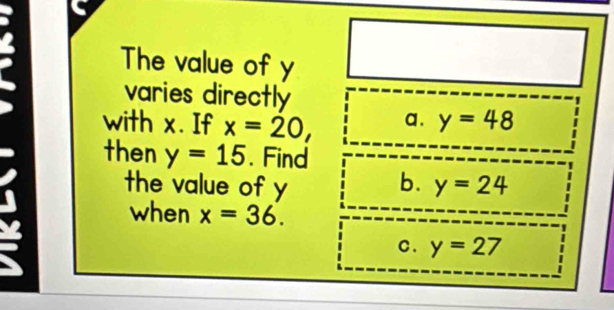 The value of y
varies directly
a.
with x. If x=20, y=48
then y=15. Find
the value of y b. y=24
when x=36.
a
c. y=27