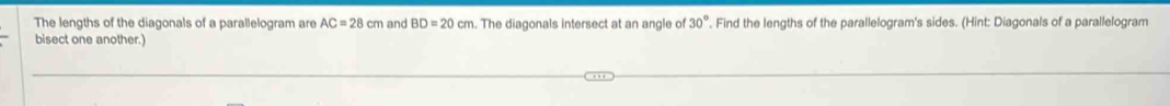 The lengths of the diagonals of a parallelogram are AC=28cm and BD=20cm The diagonals intersect at an angle of 30° Find the lengths of the parallelogram's sides. (Hint: Diagonals of a parallelogram 
bisect one another.)