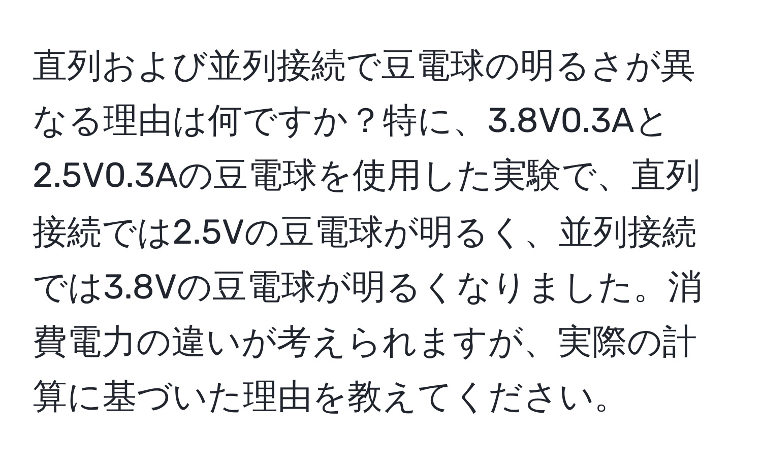 直列および並列接続で豆電球の明るさが異なる理由は何ですか？特に、3.8V0.3Aと2.5V0.3Aの豆電球を使用した実験で、直列接続では2.5Vの豆電球が明るく、並列接続では3.8Vの豆電球が明るくなりました。消費電力の違いが考えられますが、実際の計算に基づいた理由を教えてください。