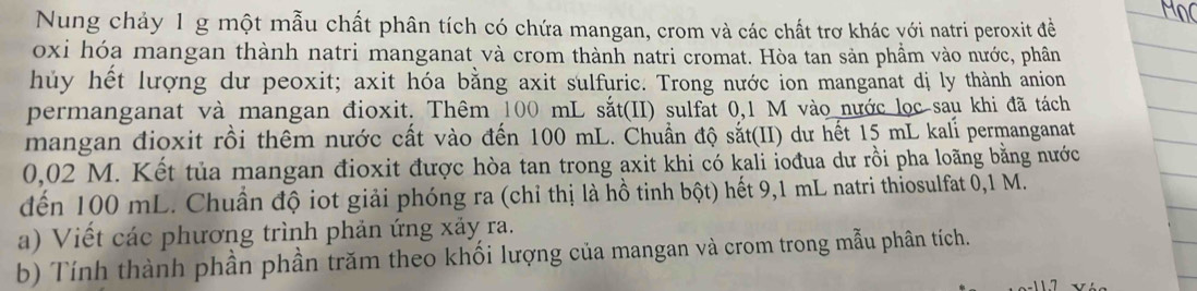 Nung chảy 1 g một mẫu chất phân tích có chứa mangan, crom và các chất trơ khác với natri peroxit đề 
oxi hóa mangan thành natri manganat và crom thành natri cromat. Hòa tan sản phầm vào nước, phân 
hủy hết lượng dư peoxit; axit hóa bằng axit sulfuric. Trong nước ion manganat dị ly thành anion 
permanganat và mangan đioxit. Thêm 100 mL sắt(II) sulfat 0,1 M vào nước lọc sau khi đã tách 
mangan đioxit rồi thêm nước cất vào đến 100 mL. Chuẩn độ sắt(II) dư hết 15 mL kalí permanganat
0,02 M. Kết tủa mangan đioxit được hòa tan trong axit khi có kali iođua dư rồi pha loãng bằng nước 
đến 100 mL. Chuẩn độ iot giải phóng ra (chỉ thị là hồ tinh bột) hết 9,1 mL natri thiosulfat 0,1 M. 
a) Viết các phương trình phản ứng xảy ra. 
b) Tính thành phần phần trăm theo khối lượng của mangan và crom trong mẫu phân tích.