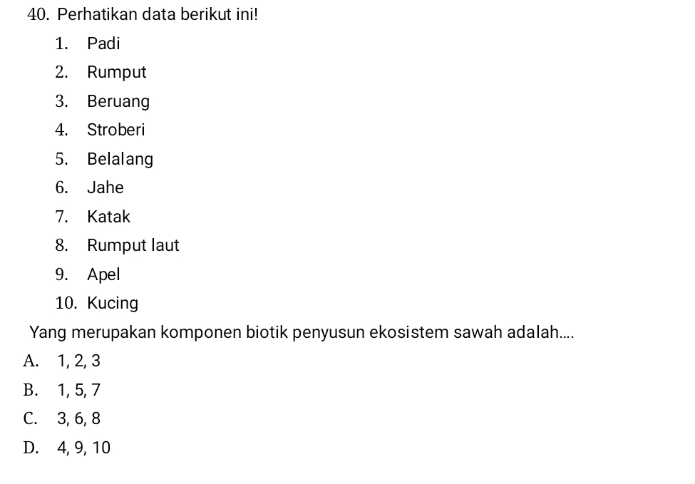 Perhatikan data berikut ini!
1. Padi
2. Rumput
3. Beruang
4. Stroberi
5. Belalang
6. Jahe
7. Katak
8. Rumput laut
9. Apel
10. Kucing
Yang merupakan komponen biotik penyusun ekosistem sawah adalah....
A. 1, 2, 3
B. 1, 5, 7
C. 3, 6, 8
D. 4, 9, 10