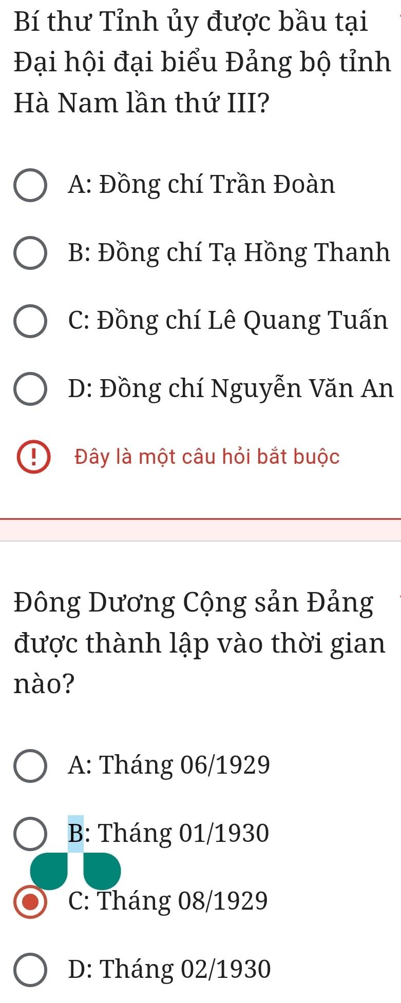 Bí thư Tỉnh ủy được bầu tại
Đại hội đại biểu Đảng bộ tỉnh
Hà Nam lần thứ III?
A: Đồng chí Trần Đoàn
B: Đồng chí Tạ Hồng Thanh
C: Đồng chí Lê Quang Tuấn
D: Đồng chí Nguyễn Văn An
Đây là một câu hỏi bắt buộc
Đông Dương Cộng sản Đảng
được thành lập vào thời gian
nào?
A: Tháng 06/1929
B: Tháng 01/1930
C: Tháng 08/1929
D: Tháng 02/1930