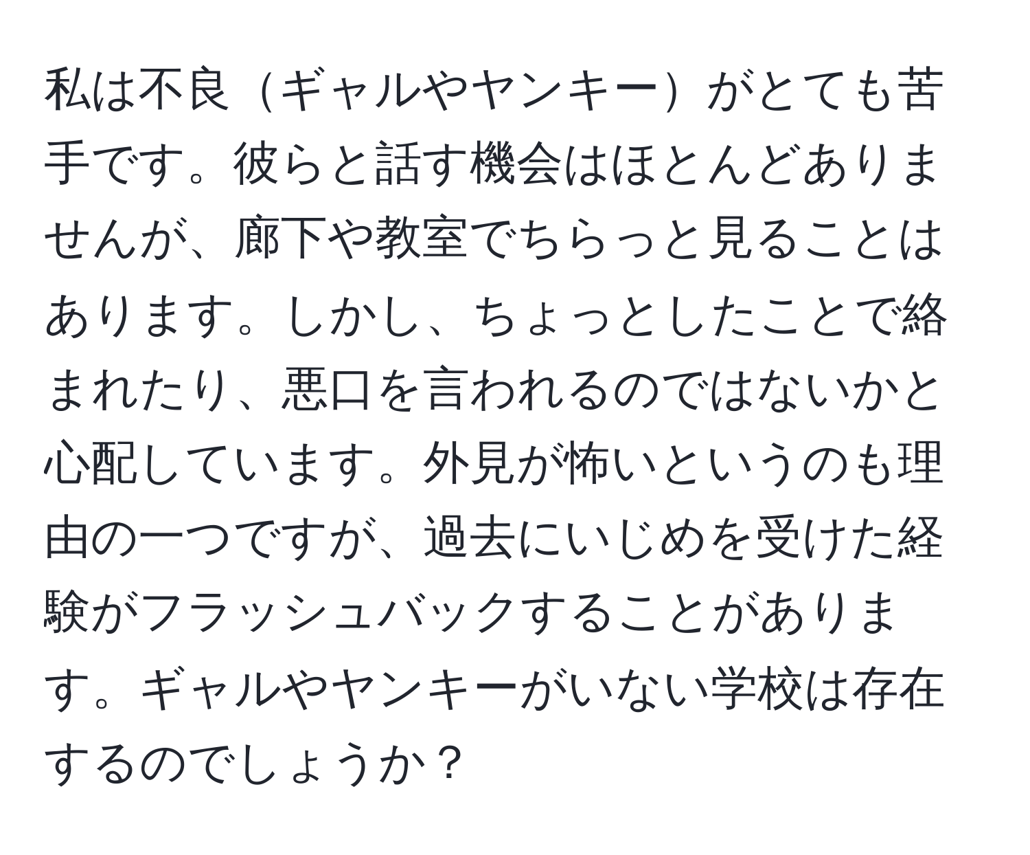 私は不良ギャルやヤンキーがとても苦手です。彼らと話す機会はほとんどありませんが、廊下や教室でちらっと見ることはあります。しかし、ちょっとしたことで絡まれたり、悪口を言われるのではないかと心配しています。外見が怖いというのも理由の一つですが、過去にいじめを受けた経験がフラッシュバックすることがあります。ギャルやヤンキーがいない学校は存在するのでしょうか？