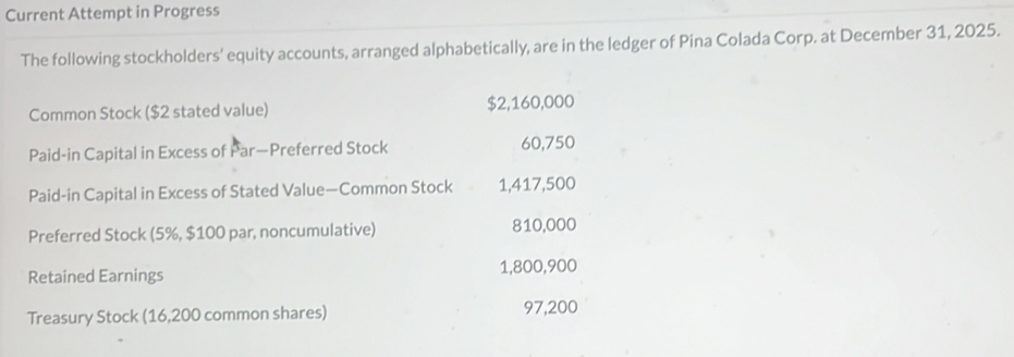 Current Attempt in Progress 
The following stockholders' equity accounts, arranged alphabetically, are in the ledger of Pina Colada Corp. at December 31, 2025. 
Common Stock ($2 stated value) $2,160,000
Paid-in Capital in Excess of Par—Preferred Stock 60,750
Paid-in Capital in Excess of Stated Value—Common Stock 1,417,500
Preferred Stock (5%, $100 par, noncumulative) 810,000
Retained Earnings 1,800,900
Treasury Stock (16,200 common shares) 97,200