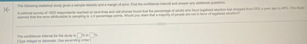 The following statiatical study gives a sample statistic and a margin of error. Find the confidence interval and answer any additional questions, 
A national survey of 1622 respondents reached on land lines and cell phones found that the percentage of adults who faver legalized abortion has dropped from 53% a year ago to 4%. The study 
clasmed that the error attributable to sampling is ±3 percentage points. Would you clasm that a majonity of people are not in favor of legalized abortion? 
The confidence interval for the sludy is □ % to□ %
(Type integer or decimals. Use ascending order.)