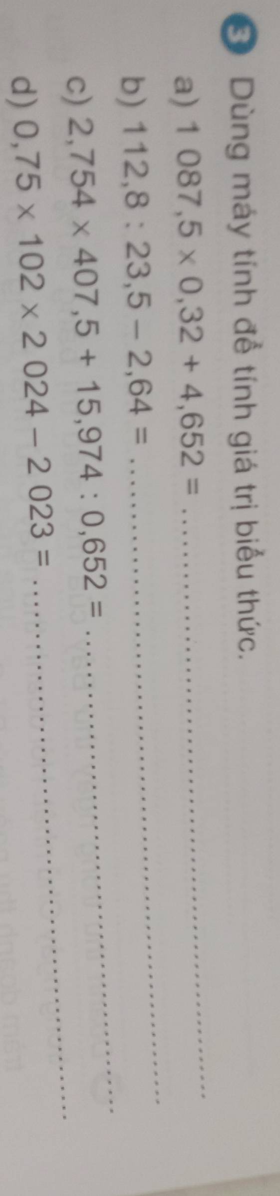 Dùng máy tính để tính giá trị biểu thức. 
_ 
a) 1087,5* 0,32+4,652=
_ 
b) 112,8:23,5-2,64=
c) 2,754* 407,5+15,974:0,652=
_ 
d) 0,75* 102* 2024-2023=
_