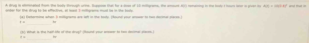 A drug is eliminated from the body through urine. Suppose that for a dose of 10 miligrams, the amount A(r) remaining in the body t hours later is given by A(t)=10(0.8)^t and that in 
order for the drug to be effective, at least 3 milligrams must be in the body. 
(a) Determine when 3 milligrams are left in the body. (Round your answer to two decimal places.)
t= hr
_ 
(b) What is the half-life of the drug? (Round your answer to two decimal places.)
t= hr
_