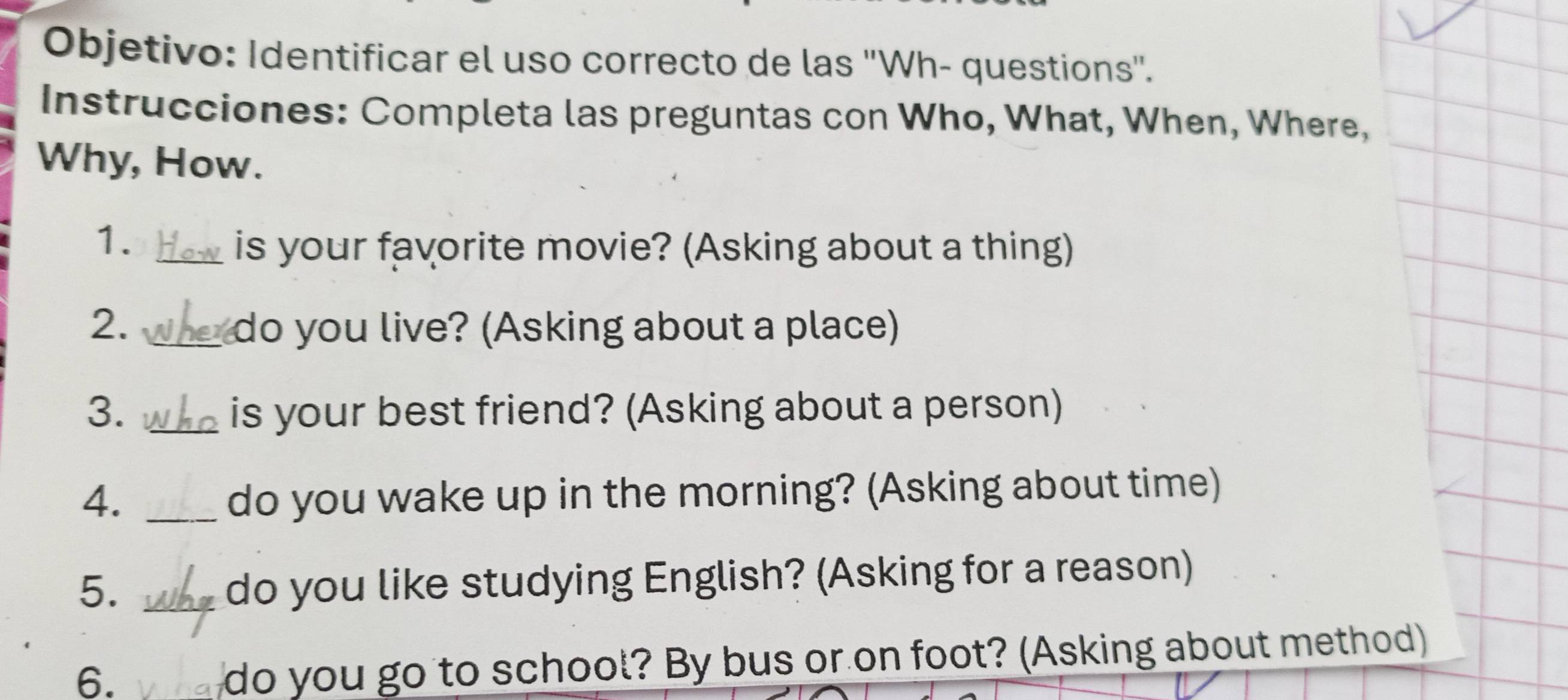 Objetivo: Identificar el uso correcto de las 'Wh- questions'. 
Instrucciones: Completa las preguntas con Who, What, When, Where, 
Why, How. 
1._ 
is your favorite movie? (Asking about a thing) 
2. _ do you live? (Asking about a place) 
3. _is your best friend? (Asking about a person) 
4. _do you wake up in the morning? (Asking about time) 
5._ 
do you like studying English? (Asking for a reason) 
6. 
do you go to school? By bus or on foot? (Asking about method)