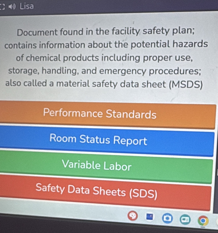 Lisa 
Document found in the facility safety plan; 
contains information about the potential hazards 
of chemical products including proper use, 
storage, handling, and emergency procedures; 
also called a material safety data sheet (MSDS) 
Performance Standards 
Room Status Report 
Variable Labor 
Safety Data Sheets (SDS)