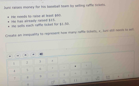 Juni raises money for his baseball team by selling raffle tickets. 
He needs to raise at least $60. 
He has already raised $15. 
He sells each raffle ticket for $1.50. 
Create an inequality to represent how many raffle tickets, x, Juni still needs to sell.
1 2 3 x
4 5 6 + . +
7 8 9 < s u  2
0 □^(□) □ _□  ( ) sqrt(□ )
π