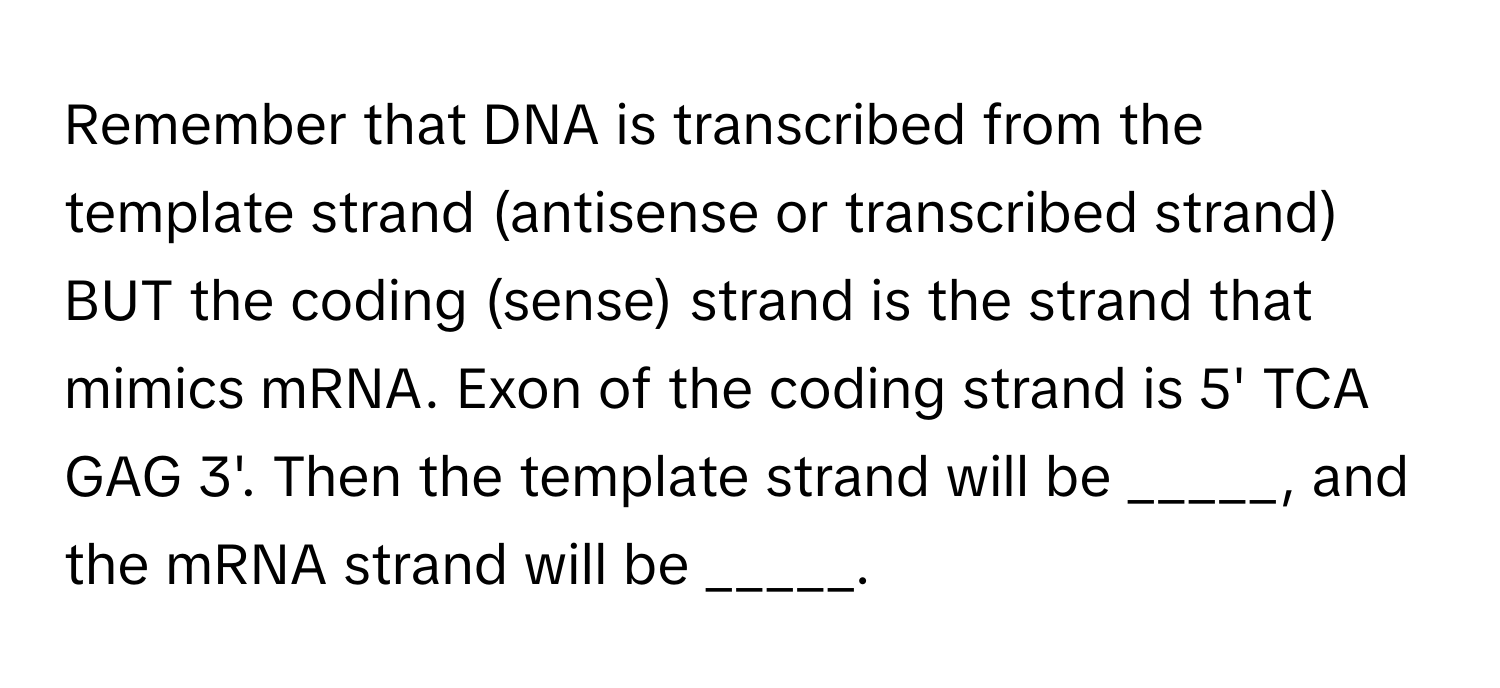 Remember that DNA is transcribed from the template strand (antisense or transcribed strand) BUT the coding (sense) strand is the strand that mimics mRNA. Exon of the coding strand is 5' TCA GAG 3'. Then the template strand will be _____, and the mRNA strand will be _____.