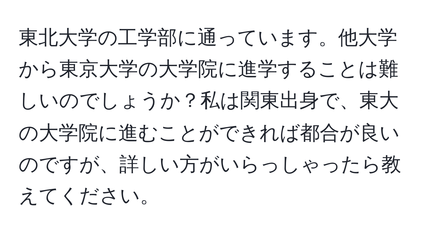 東北大学の工学部に通っています。他大学から東京大学の大学院に進学することは難しいのでしょうか？私は関東出身で、東大の大学院に進むことができれば都合が良いのですが、詳しい方がいらっしゃったら教えてください。