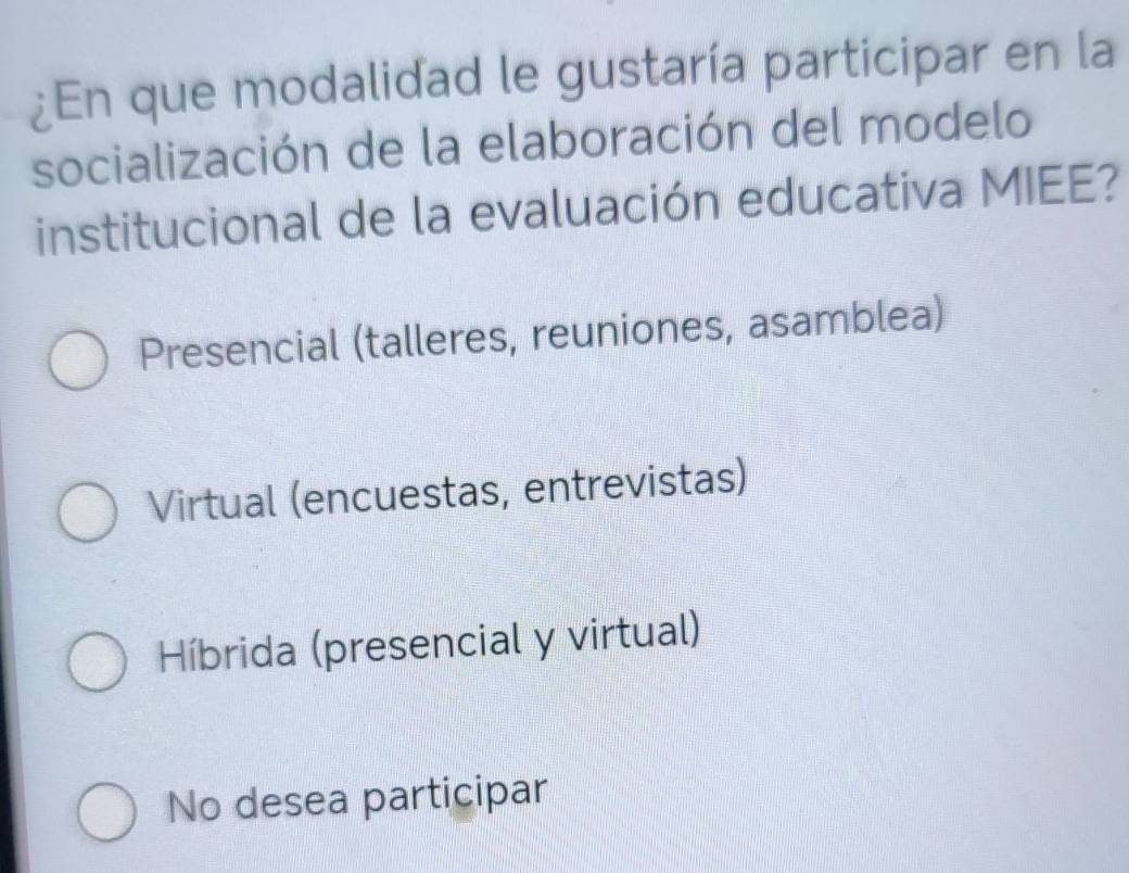 ¿En que modalidad le gustaría participar en la
socialización de la elaboración del modelo
institucional de la evaluación educativa MIEE?
Presencial (talleres, reuniones, asamblea)
Virtual (encuestas, entrevistas)
Híbrida (presencial y virtual)
No desea participar