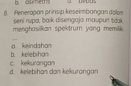 b. asimetrs a. bebas
8. Penerapan prinsip keseimbangan dalam
seni rupa, baik disengaja maupun tidak
menghasilkan spektrum yang memiliki
a. keindahan
b. kelebihan
c. kekurangan
d. kelebihan dan kekurangan