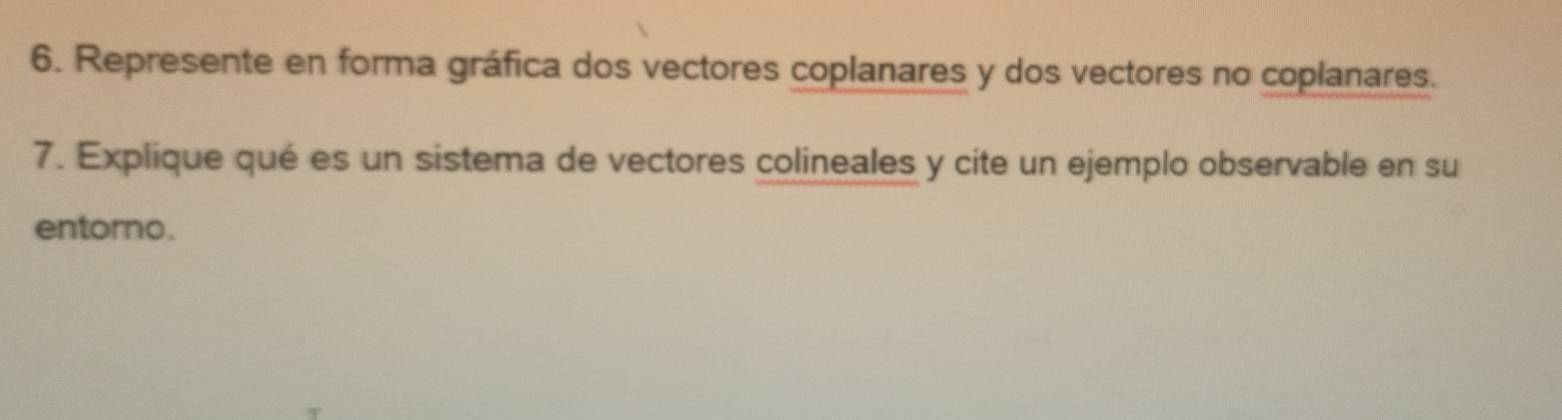 Represente en forma gráfica dos vectores coplanares y dos vectores no coplanares. 
7. Explique qué es un sistema de vectores colineales y cite un ejemplo observable en su 
entorno.