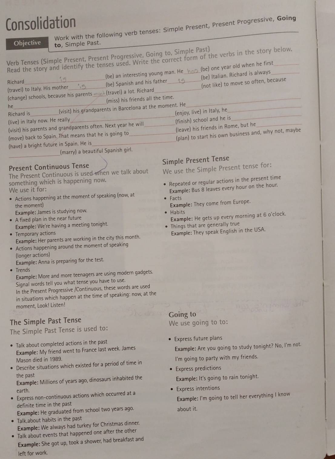 Consolidation
Work with the following verb tenses: Simple Present, Present Progressive, Going
Objective to, Simple Past.
Verb Tenses (Simple Present, Present Progressive, Going to, Simple Past)
Read the story and identify the tenses used. Write the correct form of the verbs in the story below.
Richard _(be) an interesting young man. He_ (be) one year old when he first
(travel) to Italy. His mother _(be) Spanish and his father (be) Italian. Richard is always
(change) schools, because his parents (travel) a lot. Richard (not like) to move so often, because
he_ (miss) his friends all the time._
Richard is_ (visit) his grandparents in Barcelona at the moment. He_
(enjoy, live) in Italy, he
(live) in Italy now. He really
_
(visit) his parents and grandparents often. Next year he will _(finish) school and he is_
_
(move) back to Spain. That means that he is going to (leave) his friends in Rome, but he
(have) a bright future in Spain. He is __(plan) to start his own business and, why not, maybe
_
(marry) a beautiful Spanish girl.
Simple Present Tense
Present Continuous Tense
The Present Continuous is used when we talk about We use the Simple Present tense for:
something which is happening now.
Repeated or regular actions in the present time
We use it for:
Actions happening at the moment of speaking (now, at Facts Example: Bus 8 leaves every hour on the hour.
the moment)
Example: They come from Europe.
Example: James is studying now.
A fixed plan in the near future Habits
Example: We're having a meeting tonight. Example: He gets up every morning at 6 o'clock.
Things that are generally true
Temporary actions
Example: Her parents are working in the city this month. Example: They speak English in the USA.
Actions happening around the moment of speaking
(longer actions)
Example: Anna is preparing for the test.
Trends
Example: More and more teenagers are using modern gadgets.
Signal words tell you what tense you have to use.
In the Present Progressive /Continuous, these words are used
in situations which happen at the time of speaking: now, at the
moment, Look! Listen!
Going to
The Simple Past Tense
We use going to to:
The Simple Past Tense is used to:
Talk about completed actions in the past Express future plans
Example: My friend went to France last week. James Example: Are you going to study tonight? No, I'm not.
Mason died in 1989.
Describe situations which existed for a period of time in I'm going to party with my friends.
the past Express predictions
Example: Millions of years ago, dinosaurs inhabited the Example: It's going to rain tonight.
earth.
Express non-continuous actions which occurred at a Express intentions
definite time in the past Example: I'm going to tell her everything I know
Example: He graduated from school two years ago. about it.
Talk about habits in the past
Example: We always had turkey for Christmas dinner.
Talk about events that happened one after the other
Example: She got up, took a shower, had breakfast and
left for work.