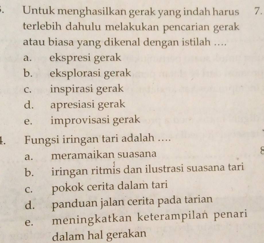 Untuk menghasilkan gerak yang indah harus 7.
terlebih dahulu melakukan pencarian gerak
atau biasa yang dikenal dengan istilah ....
a. ekspresi gerak
b. eksplorasi gerak
c. inspirasi gerak
d. apresiasi gerak
e. improvisasi gerak
4. Fungsi iringan tari adalah ….
a. meramaikan suasana
b. iringan ritmis dan ilustrasi suasana tari
c. pokok cerita dalam tari
d. panduan jalan cerita pada tarian
e. meningkatkan keterampilan penari
dalam hal gerakan