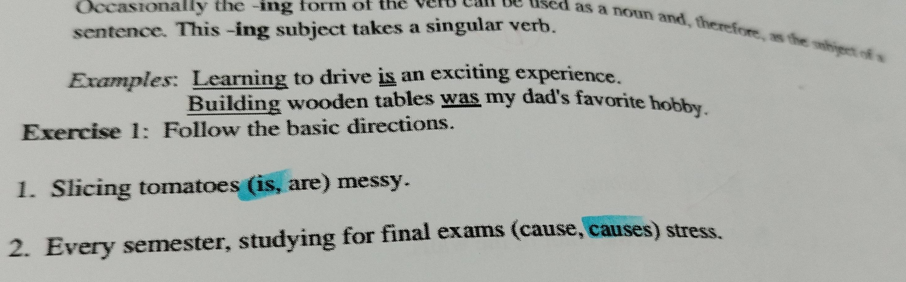 Occasionally the -ing form of the vero can be used as a noun and, therefore, as the sbject of a 
sentence. This -ing subject takes a singular verb. 
Examples: Learning to drive is an exciting experience. 
Building wooden tables was my dad's favorite hobby. 
Exercise 1: Follow the basic directions. 
1. Slicing tomatoes (is, are) messy. 
2. Every semester, studying for final exams (cause, causes) stress.