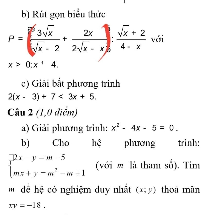 Rút gọn biểu thức
P= 3sqrt(x)/sqrt[3](x)-2 + 2x/2sqrt(x)-x : (sqrt(x)+2)/4-x  với
x>0;x^14. 
c) Giải bất phương trình
2(x-3)+7<3x+5. 
Câu 2 (1,0 điểm) 
a) Giải phương trình: x^2-4x-5=0. 
b) Cho hệ phương trình:
beginarrayl 2x-y=m-5 mx+y=m^2-m+1endarray. (với m là tham số). Tìm 
m để hệ có nghiệm duy nhất (x;y) thoả mãn
xy=-18.