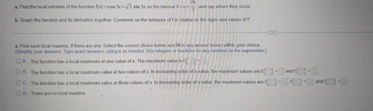 Find the local extrema of the function f(x)=cos 3x+sqrt(3)sin 3x on the interval 0≤ x≤  2π /3  and say where they occur.
b. Graph the function and its derivative together. Comment on the behavior of f in relation to the signs and values of f’
a. Find each local maxima, if there are any. Select the correct choice below and fill in any answer boxes within your choice.
(Simplify your answers. Type exact answers, using π as needed. Use integers or fractions for any numbers in the expression.)
A. The function has a local maximum at one value of x. The maximum value is f()=
B. The function has a local maximum value at two values of x. In increasing order of x -value, the maximum values are f(□ )=□ andf(□ )=□.
C. The function has a local maximum value at three values of x. In increasing order of x -value, the maximum values are f(□ )=□ , f(□ )=□ , and f(□ )=□.
D. There are no local maxima.