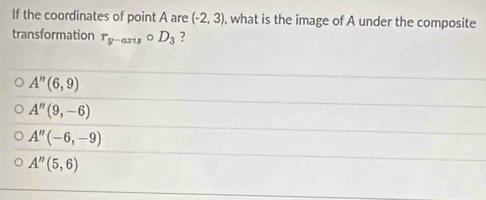 If the coordinates of point A are (-2,3) , what is the image of A under the composite
transformation r_y-axiscirc D_3 ?
A''(6,9)
A''(9,-6)
A''(-6,-9)
A''(5,6)