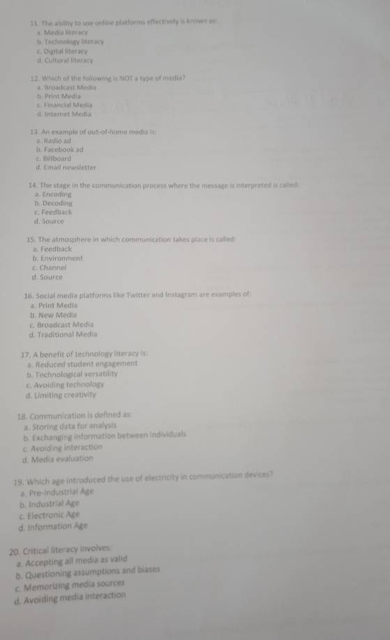 The ability to use online platforms effectively is known as:
a. Media literace
b. Technology literacy
c. Digital literacy
d. Cultural literacy
22. Which of the following is NOT a type of medla?
a . Broadcast Media
b. Print Media
c. Fesncial Média
d. Internet Media
13. An example of out-of-home media i s
a. Radio ad
b. Facebook ad
c Billboard
d. Email newsletter
14. The stage in the communication process where the message is interpreted is called
a. Encoding
b. Decoding
c. Feedback
d. Source
15. The atmosphere in which communication takes place is called
a. Feedback
b. Environment
c Channel
d Source
16. Social media platforms like Twitter and Instagram are examples of
a. Print Media
b. New Media
c. Broadcast Media
d. Traditional Media
17. A benefit of technology literacy is:
a. Reduced student engagement
b. Technological versatility
c. Avoiding technology
d. Limiting creativity
18. Communication is defined as
a. Storing data for analysis
b. Exchanging information between individuals
c. Avoiding interaction
d. Media evaluation
19. Which age introduced the use of electricity in communication devices?
a. Pre-industrial Age
b. Industrial Age
c. Electronic Age
d. Information Age
20. Critical literacy invoives:
a. Accepting all media as valid
b. Questioning assumptions and blases
c. Memorizing media sources
d. Avoiding media interaction