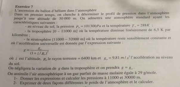 L'ascension du ballon d'hélium dans l'atmosphère 
Dans un premier temps, on cherche à déterminer le profil de pression dans l'atmosphère 
jusqu'à une altitude de 30 000 m. On admettra une atmosphère standard ayant les 
caractéristiques suivantes : 
- au niveau du sol, la pression P_a=101300Pact1 la température T_n=288K; 
- la troposphère [0-11000m] I où la température diminue linéairement de 6,5 K par 
kilomètre ; 
- la stratosphère [11000-32000m] où la température reste sensiblement constante et 
où l'accélération universelle est donnée par l'expression suivante :
g=frac g_o(1+z/R_o)^2
où z est l'altitude, R_o le rayon terrestre =6400km et g_a=9.81m/s^2 laccélération au niveau 
du sol. 
On négligera la variation de g dans la troposphère et on prendra g=g_a. 
On assimile l'air atmosphérique à un gaz parfait de masse molaire égale à 29 g/mole. 
I- Donner les expressions et calculer les pressions à 11000 et 30000 m. 
2- Exprimer de deux façons différentes le poids de l'atmosphère et le calculer.