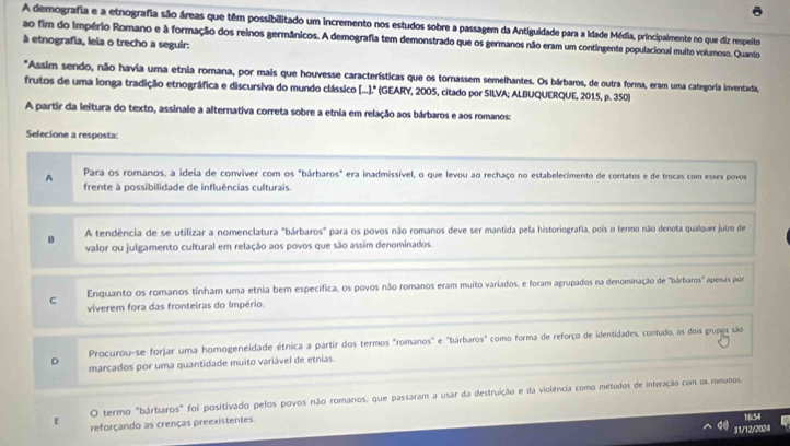 A demografia e a etnografia são áreas que têm possibilitado um incremento nos estudos sobre a passagem da Antiguidade para a Idade Média, principalmente no que diz respeito
ao fim do Império Romano e à formação dos reinos germânicos. A demografia tem demonstrado que os germanos não eram um contingente populacional muito volumoso. Quanto
à etnografia, leia o trecho a seguir:
*Assim sendo, não havia uma etnia romana, por mais que houvesse características que os tornassem semelhantes. Os bárbaros, de outra forma, eram uma categoria inventada,
frutos de uma longa tradição etnográfica e discursiva do mundo clássico [...." (GEARY, 2005, citado por SILVA; ALBUQUERQUE, 2015, p. 350)
A partir da leitura do texto, assinale a alternativa correta sobre a etnia em relação aos bárbaros e aos romanos:
Selecione a resposta:
A Para os romanos, a ideia de convíver com os "bárbaros" era inadmissível, o que levou ao rechaço no estabelecimento de contatos e de trocas com esses povous
frente à possibilidade de influências culturais.
A tendência de se utilizar a nomenclatura "bárbaros" para os povos não romanos deve ser mantida pela historiografia, pois o termo não denota qualquer juizo de
B valor ou julgamento cultural em relação aos povos que são assim denominados.
C Enquanto os romanos tinham uma etnia bem específica, os povos não romanos eram muito variados, e foram agrupados na denominação de "bárbaros" apenas por
viverem fora das fronteiras do Império.
Procurou-se forjar uma homogeneidade étnica a partir dos termos "romanos" e "bárbaros" como forma de reforço de identidades, contudo, os dois grupos são
D marcados por uma quantidade muito variável de etnias.
O termo "bárbaros" foi positivado pelos povos não romanos, que passaram a usar da destruição e da violência como métodos de interação com os romanos,
E reforçando as crenças preexistentes.
1:6:54l
31/12/2024