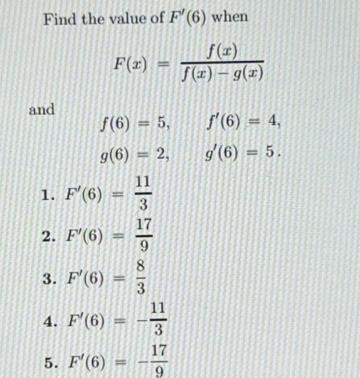 Find the value of F'(6) when
F(x)= f(x)/f(x)-g(x) 
and
f(6)=5, f'(6)=4,
g(6)=2, g'(6)=5.
1. F'(6)= 11/3 
2. F'(6)= 17/9 
3. F'(6)= 8/3 
4. F'(6)=- 11/3 
5. F'(6)=- 17/9 