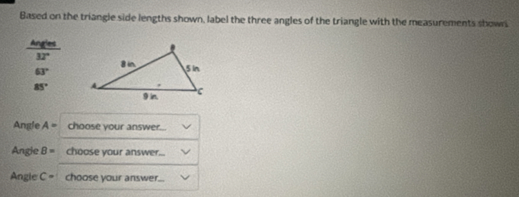 Based on the triangle side lengths shown, label the three angles of the triangle with the measurements showrs 
Angles
32°
63°
85°
Angle A= choose your answer... 
Angle B= choose your answer... 
Angle C= choose your answer...