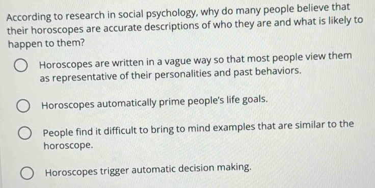 According to research in social psychology, why do many people believe that
their horoscopes are accurate descriptions of who they are and what is likely to
happen to them?
Horoscopes are written in a vague way so that most people view them
as representative of their personalities and past behaviors.
Horoscopes automatically prime people’s life goals.
People find it difficult to bring to mind examples that are similar to the
horoscope.
Horoscopes trigger automatic decision making.