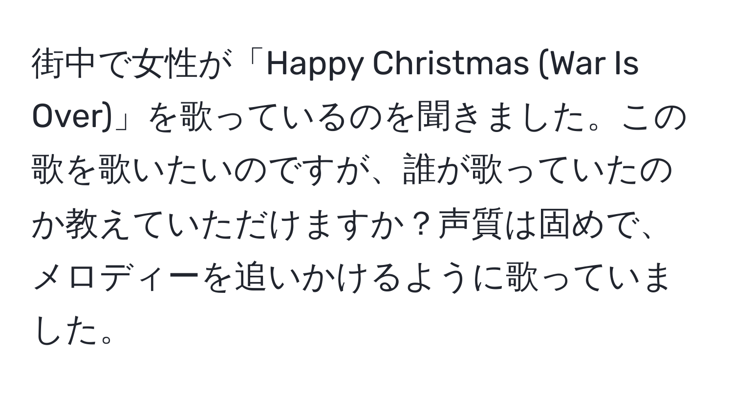 街中で女性が「Happy Christmas (War Is Over)」を歌っているのを聞きました。この歌を歌いたいのですが、誰が歌っていたのか教えていただけますか？声質は固めで、メロディーを追いかけるように歌っていました。