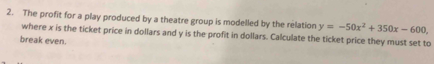 The profit for a play produced by a theatre group is modelled by the relation y=-50x^2+350x-600, 
where x is the ticket price in dollars and y is the profit in dollars. Calculate the ticket price they must set to 
break even.