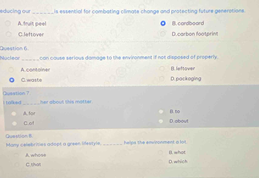 educing our_ is essential for combating climate change and protecting future generations.
A.fruit peel B. cardboard
C.leftover D. carbon footprint
Question 6.
Nuclear _can cause serious damage to the environment if not disposed of properly.
A.container B. leftover
C.waste D. packaging
Question 7.
I talked _her about this matter.
A. for B. to
C.of D. about
Question 8.
Many celebrities adopt a green lifestyle, _helps the environment a lot.
A. whose B. what
D. which
C.that