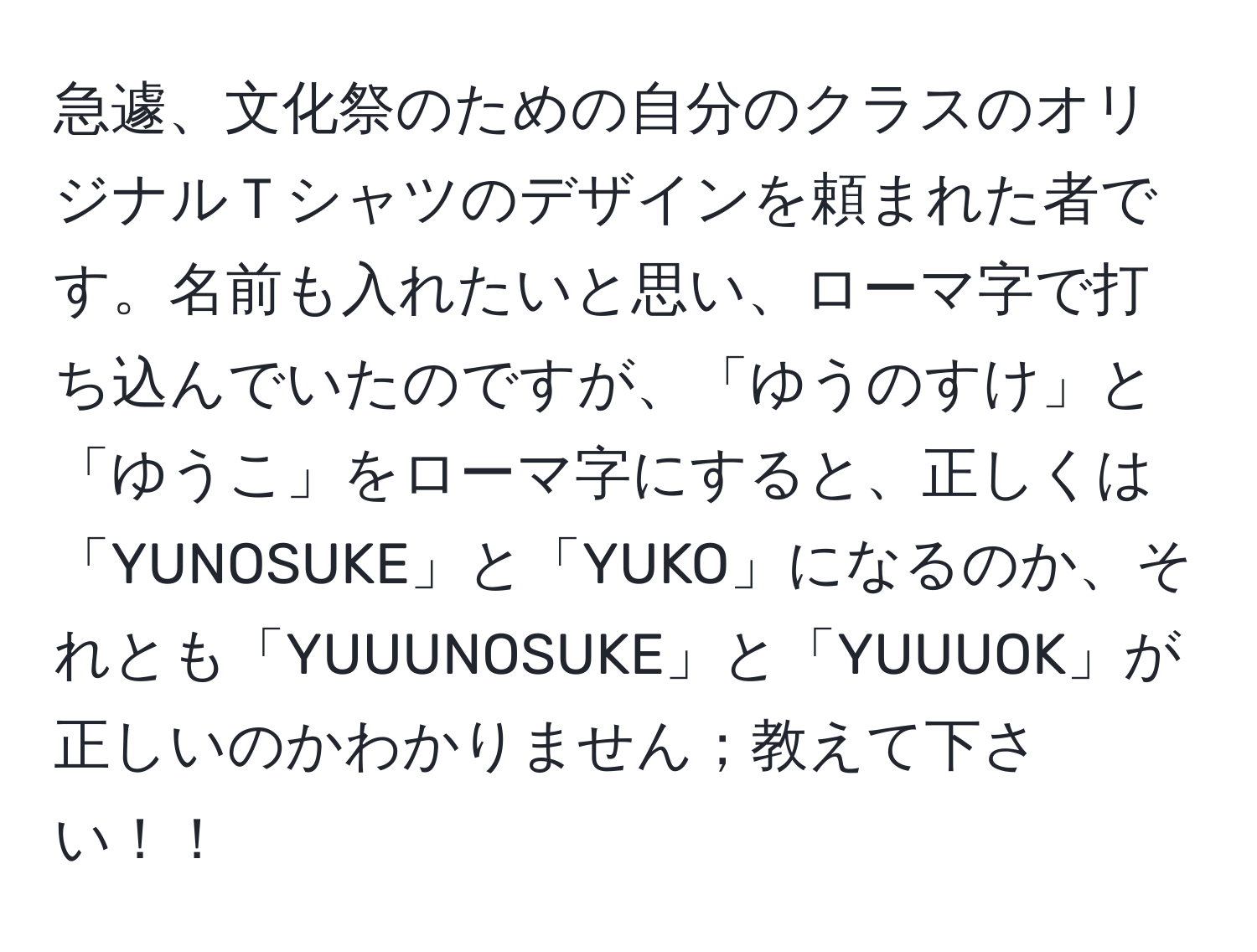 急遽、文化祭のための自分のクラスのオリジナルＴシャツのデザインを頼まれた者です。名前も入れたいと思い、ローマ字で打ち込んでいたのですが、「ゆうのすけ」と「ゆうこ」をローマ字にすると、正しくは「YUNOSUKE」と「YUKO」になるのか、それとも「YUUUNOSUKE」と「YUUUOK」が正しいのかわかりません；教えて下さい！！