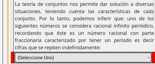 La teoría de conjuntos nos permite dar solución a diversas 
situaciones, teniendo cuenta las características de cada 
conjunto. Por lo tanto, podemos inferir que: uno de los 
siguientes números se considera racional infinito periódico, 
recordando que éste es un número racional con parte 
fraccionaria caracterizado por tener un período es decir 
cifras que se repiten indefinidamente: 
Seleccione Uno