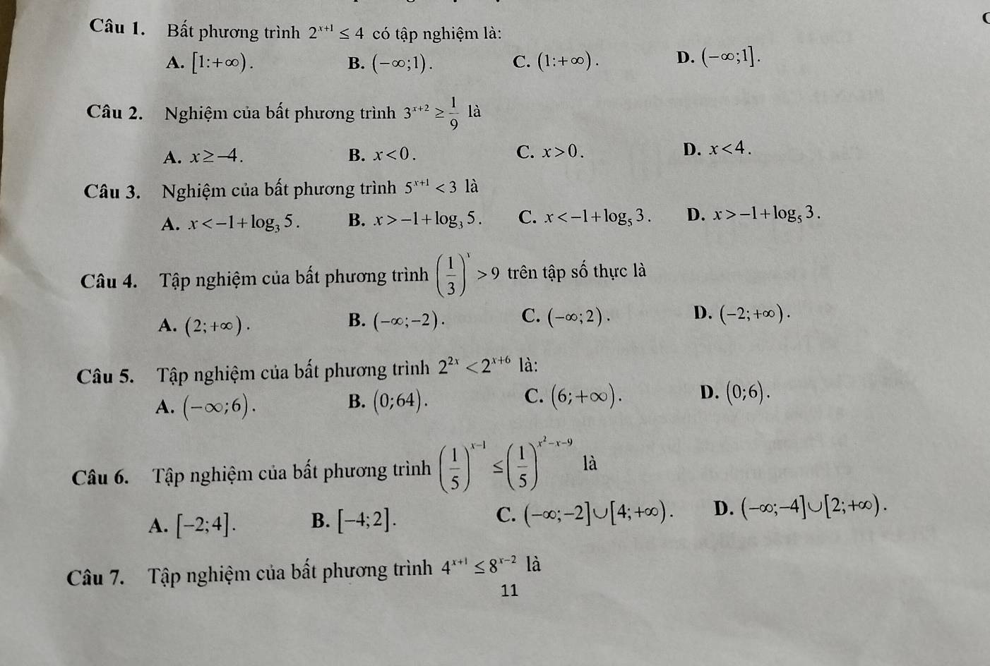 Bất phương trình 2^(x+1)≤ 4 có tập nghiệm là:
A. [1:+∈fty ). B. (-∈fty ;1). C. (1:+∈fty ). D. (-∈fty ;1].
Câu 2. Nghiệm của bất phương trình 3^(x+2)≥  1/9 la
A. x≥ -4. B. x<0. C. x>0. D. x<4.
Câu 3. Nghiệm của bất phương trình 5^(x+1)<31a</tex>
A. x B. x>-1+log _35. C. x D. x>-1+log _53.
Câu 4. Tập nghiệm của bất phương trình ( 1/3 )^x>9 trên tập số thực là
A. (2;+∈fty ). (-∈fty ;-2). C. (-∈fty ;2). D. (-2;+∈fty ).
B.
Câu 5. Tập nghiệm của bất phương trình 2^(2x)<2^(x+6) là:
B.
A. (-∈fty ;6). (0;64).
D.
C. (6;+∈fty ). (0;6).
Câu 6. Tập nghiệm của bất phương trình ( 1/5 )^x-1≤ ( 1/5 )^x^2-x-9 là
C.
A. [-2;4]. B. [-4;2]. (-∈fty ;-2]∪ [4;+∈fty ). D. (-∈fty ;-4]∪ [2;+∈fty ).
Câu 7. Tập nghiệm của bất phương trình 4^(x+1)≤ 8^(x-2) là
11