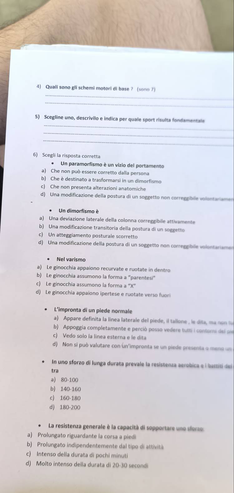 Quali sono gli schemi motori di base ? (sono 7)
_
_
5) Scegline uno, descrivilo e indica per quale sport risulta fondamentale
_
_
6) Scegli la risposta corretta
Un paramorfismo è un vizio del portamento
a) Che non può essere corretto dalla persona
b) Che è destinato a trasformarsi in un dimorfismo
c) Che non presenta alterazioni anatomiche
d) Una modificazione della postura di un soggetto non correggibile volontariamen
Un dimorfismo è
a) Una deviazione laterale della colonna correggibile attivamente
b) Una modificazione transitoria della postura di un soggetto
c) Un atteggiamento posturale scorretto
d) Una modificazione della postura di un soggetto non correggibile volontariamen
Nel varismo
a) Le ginocchia appaiono recurvate e ruotate in dentro
b) Le ginocchia assumono la forma a “parentesi”
c) Le ginocchia assumono la forma a “X”
d) Le ginocchia appaiono ipertese e ruotate verso fuor
L’impronta di un piede normale
a) Appare definita la linea laterale del piede, il tallone , le dita, ma non t
b) Appoggia completamente e perciò posso vedere tutti i contarni de l pi
c) Vedo solo la linea esterna e le dita
d) Non si può valutare con un'impronta se un piede presenta o meno un
In uno sforzo di lunga durata prevale la resistenza aerobica e í battiti del
tra
a) 80-100
b) 140-160
c) 160-180
d) 180-200
La resistenza generale è la capacità di sopportare une sforze:
a) Prolungato riguardante la corsa a piedi
b) Prolungato indipendentemente dal tipo di attività
c) Intenso della durata di pochi minuti
d) Molto intenso della durata di 20-30 secondi