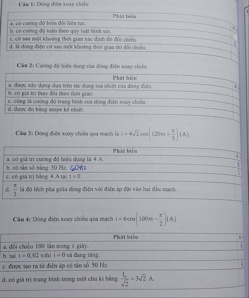 Dòng điện xoay chiều
C
Câu 2: Cường độ hiệu dụng của dòng điện xoay chiều
Phát biêu
a. được xây dựng dựa trên tác dụng toả nhiệt của dòng điện. D
b. có giá trị thay đôi theo thời gian.
c. cũng là cường độ trung bình của dòng điện xoay chiều.
d. được đo bằng ampe kế nhiệt.
Câu 3: Dòng điện xoay chiều qua mạch là i=4sqrt(2)cos (120π t+ π /3 )(A)
*  Câu 4: Dòng điện xoay chiếu qua mạch i=6cos (100π t- π /2 )(A)
b