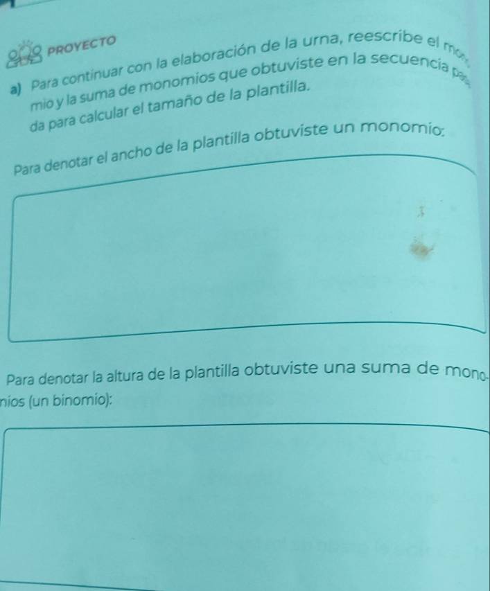 PROYECTO 
200 a) Para contínuar con la elaboración de la urna, reescribe el mo 
mio y la suma de monomios que obtuviste en la secuencía p 
da para calcular el tamaño de la plantilla. 
Para denotar el ancho de la plantilla obtuviste un monomio: 
Para denotar la altura de la plantilla obtuviste una suma de mono 
nios (un binomio):